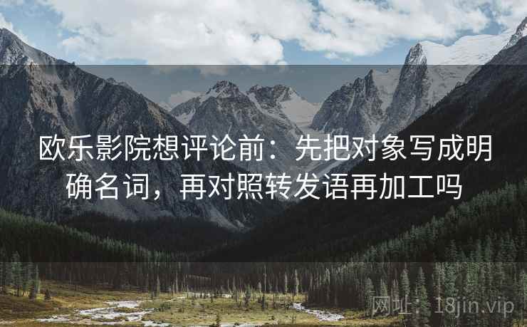 欧乐影院想评论前：先把对象写成明确名词，再对照转发语再加工吗