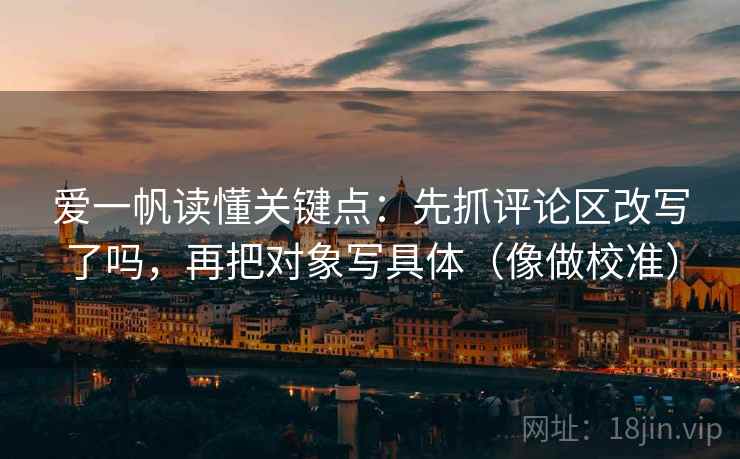 爱一帆读懂关键点：先抓评论区改写了吗，再把对象写具体（像做校准）
