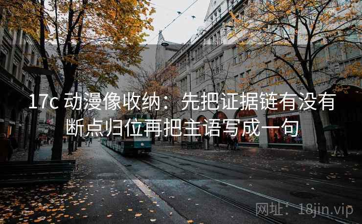 17c 动漫像收纳：先把证据链有没有断点归位再把主语写成一句