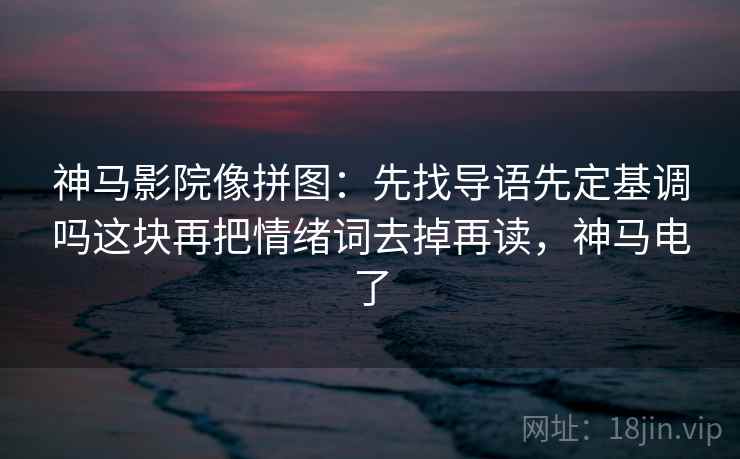 神马影院像拼图：先找导语先定基调吗这块再把情绪词去掉再读，神马电了
