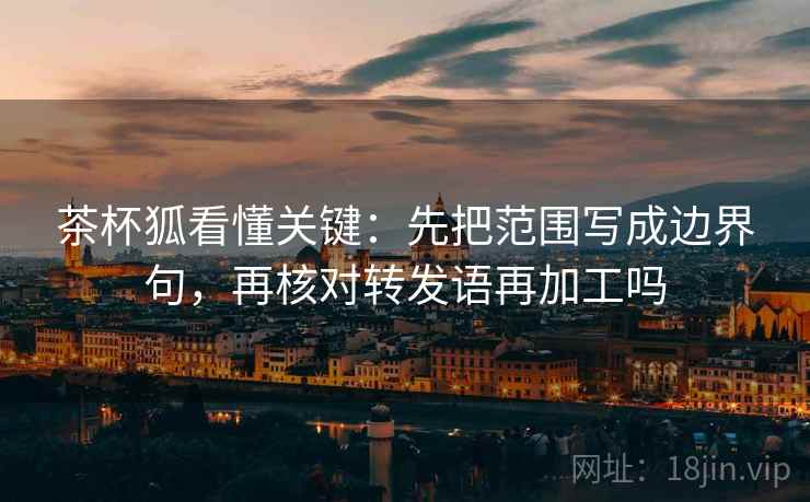 茶杯狐看懂关键：先把范围写成边界句，再核对转发语再加工吗