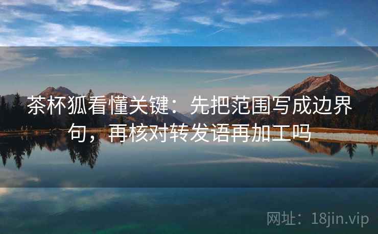 茶杯狐看懂关键：先把范围写成边界句，再核对转发语再加工吗